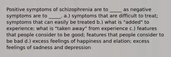 Positive symptoms of schizophrenia are to _____ as negative symptoms are to _____. a.) symptoms that are difficult to treat; symptoms that can easily be treated b.) what is "added" to experience; what is "taken away" from experience c.) features that people consider to be good; features that people consider to be bad d.) excess feelings of happiness and elation; excess feelings of sadness and depression