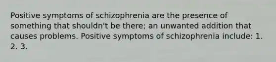 Positive symptoms of schizophrenia are the presence of something that shouldn't be there; an unwanted addition that causes problems. Positive symptoms of schizophrenia include: 1. 2. 3.