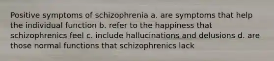 Positive symptoms of schizophrenia a. are symptoms that help the individual function b. refer to the happiness that schizophrenics feel c. include hallucinations and delusions d. are those normal functions that schizophrenics lack