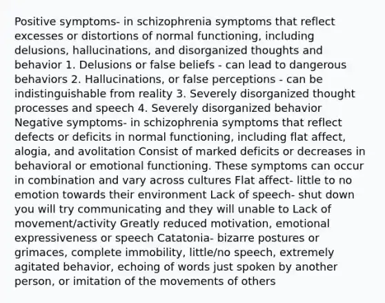 Positive symptoms- in schizophrenia symptoms that reflect excesses or distortions of normal functioning, including delusions, hallucinations, and disorganized thoughts and behavior 1. Delusions or false beliefs - can lead to dangerous behaviors 2. Hallucinations, or false perceptions - can be indistinguishable from reality 3. Severely disorganized thought processes and speech 4. Severely disorganized behavior Negative symptoms- in schizophrenia symptoms that reflect defects or deficits in normal functioning, including flat affect, alogia, and avolitation Consist of marked deficits or decreases in behavioral or emotional functioning. These symptoms can occur in combination and vary across cultures Flat affect- little to no emotion towards their environment Lack of speech- shut down you will try communicating and they will unable to Lack of movement/activity Greatly reduced motivation, emotional expressiveness or speech Catatonia- bizarre postures or grimaces, complete immobility, little/no speech, extremely agitated behavior, echoing of words just spoken by another person, or imitation of the movements of others