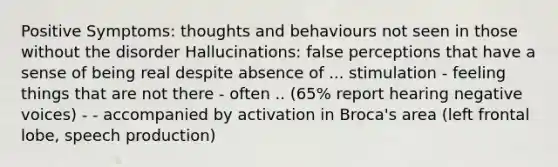 Positive Symptoms: thoughts and behaviours not seen in those without the disorder Hallucinations: false perceptions that have a sense of being real despite absence of ... stimulation - feeling things that are not there - often .. (65% report hearing negative voices) - - accompanied by activation in Broca's area (left frontal lobe, speech production)