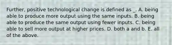 Further, positive technological change is defined as _. A. being able to produce more output using the same inputs. B. being able to produce the same output using fewer inputs. C. being able to sell more output at higher prices. D. both a and b. E. all of the above.