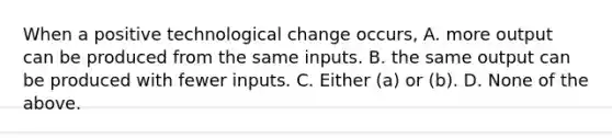 When a positive technological change​ occurs, A. more output can be produced from the same inputs. B. the same output can be produced with fewer inputs. C. Either​ (a) or​ (b). D. None of the above.