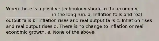 When there is a positive technology shock to the economy, ____________________ in the long run. a. Inflation falls and real output falls b. Inflation rises and real output falls c. Inflation rises and real output rises d. There is no change to inflation or real economic growth. e. None of the above.