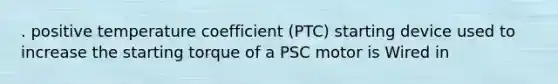 . positive temperature coefficient (PTC) starting device used to increase the starting torque of a PSC motor is Wired in