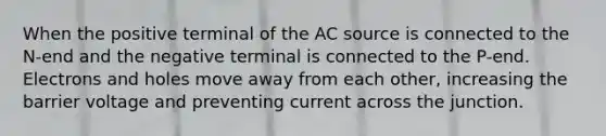 When the positive terminal of the AC source is connected to the N-end and the negative terminal is connected to the P-end. Electrons and holes move away from each other, increasing the barrier voltage and preventing current across the junction.