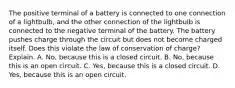 The positive terminal of a battery is connected to one connection of a lightbulb, and the other connection of the lightbulb is connected to the negative terminal of the battery. The battery pushes charge through the circuit but does not become charged itself. Does this violate the law of conservation of charge? Explain. A. No, because this is a closed circuit. B. No, because this is an open circuit. C. Yes, because this is a closed circuit. D. Yes, because this is an open circuit.