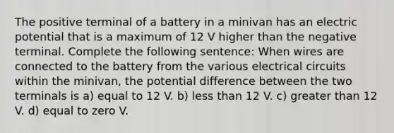 The positive terminal of a battery in a minivan has an electric potential that is a maximum of 12 V higher than the negative terminal. Complete the following sentence: When wires are connected to the battery from the various electrical circuits within the minivan, the potential difference between the two terminals is a) equal to 12 V. b) less than 12 V. c) greater than 12 V. d) equal to zero V.