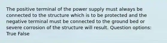 The positive terminal of the power supply must always be connected to the structure which is to be protected and the negative terminal must be connected to the ground bed or severe corrosion of the structure will result. Question options: True False