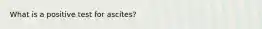 What is a positive test for ascites?