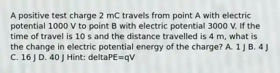 A positive test charge 2 mC travels from point A with electric potential 1000 V to point B with electric potential 3000 V. If the time of travel is 10 s and the distance travelled is 4 m, what is the change in electric potential energy of the charge? A. 1 J B. 4 J C. 16 J D. 40 J Hint: deltaPE=qV