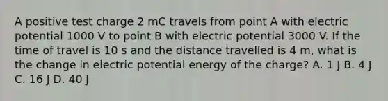 A positive test charge 2 mC travels from point A with electric potential 1000 V to point B with electric potential 3000 V. If the time of travel is 10 s and the distance travelled is 4 m, what is the change in electric potential energy of the charge? A. 1 J B. 4 J C. 16 J D. 40 J