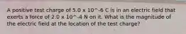 A positive test charge of 5.0 x 10^-6 C is in an electric field that exerts a force of 2.0 x 10^-4 N on it. What is the magnitude of the electric field at the location of the test charge?