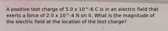 A positive test charge of 5.0 x 10^-6 C is in an electric field that exerts a force of 2.0 x 10^-4 N on it. What is the magnitude of the electric field at the location of the test charge?