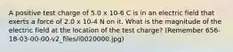 A positive test charge of 5.0 x 10-6 C is in an electric field that exerts a force of 2.0 x 10-4 N on it. What is the magnitude of the electric field at the location of the test charge? (Remember 656-18-03-00-00-v2_files/i0020000.jpg)