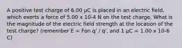 A positive test charge of 6.00 µC is placed in an electric field, which exerts a force of 5.00 x 10-4 N on the test charge. What is the magnitude of the electric field strength at the location of the test charge? (remember E = Fon q' / q', and 1 µC = 1.00 x 10-6 C)