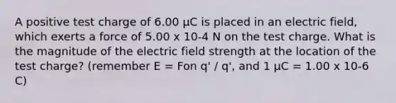 A positive test charge of 6.00 µC is placed in an electric field, which exerts a force of 5.00 x 10-4 N on the test charge. What is the magnitude of the electric field strength at the location of the test charge? (remember E = Fon q' / q', and 1 µC = 1.00 x 10-6 C)