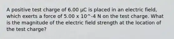 A positive test charge of 6.00 µC is placed in an electric field, which exerts a force of 5.00 x 10^-4 N on the test charge. What is the magnitude of the electric field strength at the location of the test charge?