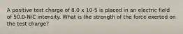 A positive test charge of 8.0 x 10-5 is placed in an electric field of 50.0-N/C intensity. What is the strength of the force exerted on the test charge?