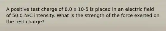 A positive test charge of 8.0 x 10-5 is placed in an electric field of 50.0-N/C intensity. What is the strength of the force exerted on the test charge?