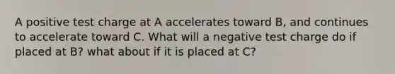 A positive test charge at A accelerates toward B, and continues to accelerate toward C. What will a negative test charge do if placed at B? what about if it is placed at C?