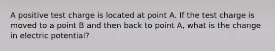 A positive test charge is located at point A. If the test charge is moved to a point B and then back to point A, what is the change in electric potential?