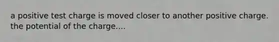 a positive test charge is moved closer to another positive charge. the potential of the charge....