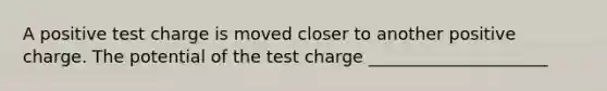 A positive test charge is moved closer to another positive charge. The potential of the test charge _____________________