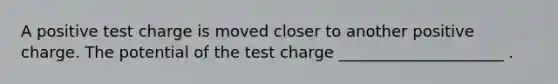 A positive test charge is moved closer to another positive charge. The potential of the test charge _____________________ .