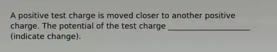 A positive test charge is moved closer to another positive charge. The potential of the test charge _____________________ (indicate change).