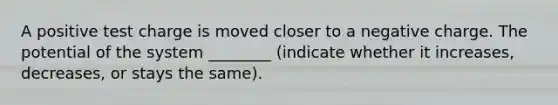 A positive test charge is moved closer to a negative charge. The potential of the system ________ (indicate whether it increases, decreases, or stays the same).