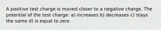 A positive test charge is moved closer to a negative charge. The potential of the test charge: a) increases b) decreases c) stays the same d) is equal to zero