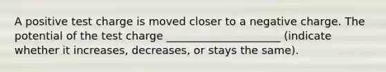 A positive test charge is moved closer to a negative charge. The potential of the test charge _____________________ (indicate whether it increases, decreases, or stays the same).