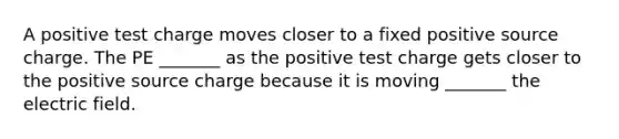 A positive test charge moves closer to a fixed positive source charge. The PE _______ as the positive test charge gets closer to the positive source charge because it is moving _______ the electric field.