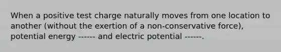 When a positive test charge naturally moves from one location to another (without the exertion of a non-conservative force), potential energy ------ and electric potential ------.