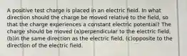 A positive test charge is placed in an electric field. In what direction should the charge be moved relative to the field, so that the charge experiences a constant electric potential? The charge should be moved (a)perpendicular to the electric field, (b)in the same direction as the electric field, (c)opposite to the direction of the electric field.