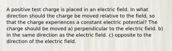 A positive test charge is placed in an electric field. In what direction should the charge be moved relative to the field, so that the charge experiences a constant electric potential? The charge should be moved a) perpendicular to the electric field. b) in the same direction as the electric field. c) opposite to the direction of the electric field.