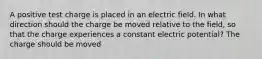 A positive test charge is placed in an electric field. In what direction should the charge be moved relative to the field, so that the charge experiences a constant electric potential? The charge should be moved