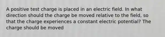 A positive test charge is placed in an electric field. In what direction should the charge be moved relative to the field, so that the charge experiences a constant electric potential? The charge should be moved