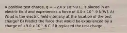 A positive test charge, q = +2.0 x 10^-9 C, is placed in an electric field and experiences a force of 4.0 x 10^-9 N[W]. A) What is the electric field intensity at the location of the test charge? B) Predict the force that would be experienced by a charge of +9.0 x 10^-6 C if it replaced the test charge.