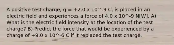 A positive test charge, q = +2.0 x 10^-9 C, is placed in an electric field and experiences a force of 4.0 x 10^-9 N[W]. A) What is the electric field intensity at the location of the test charge? B) Predict the force that would be experienced by a charge of +9.0 x 10^-6 C if it replaced the test charge.