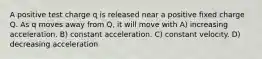 A positive test charge q is released near a positive fixed charge Q. As q moves away from Q, it will move with A) increasing acceleration. B) constant acceleration. C) constant velocity. D) decreasing acceleration