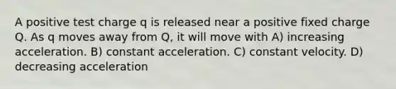 A positive test charge q is released near a positive fixed charge Q. As q moves away from Q, it will move with A) increasing acceleration. B) constant acceleration. C) constant velocity. D) decreasing acceleration