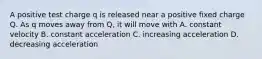 A positive test charge q is released near a positive fixed charge Q. As q moves away from Q, it will move with A. constant velocity B. constant acceleration C. increasing acceleration D. decreasing acceleration