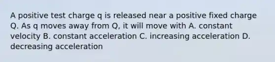 A positive test charge q is released near a positive fixed charge Q. As q moves away from Q, it will move with A. constant velocity B. constant acceleration C. increasing acceleration D. decreasing acceleration