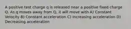 A positive test charge q is released near a positive fixed charge Q. As q moves away from Q, it will move with A) Constant Velocity B) Constant acceleration C) Increasing acceleration D) Decreasing acceleration