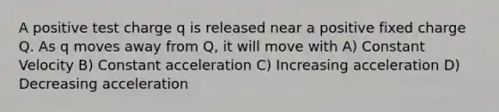 A positive test charge q is released near a positive fixed charge Q. As q moves away from Q, it will move with A) Constant Velocity B) Constant acceleration C) Increasing acceleration D) Decreasing acceleration