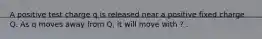 A positive test charge q is released near a positive fixed charge Q. As q moves away from Q, it will move with ? .
