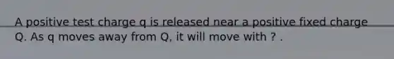 A positive test charge q is released near a positive fixed charge Q. As q moves away from Q, it will move with ? .