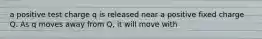 a positive test charge q is released near a positive fixed charge Q. As q moves away from Q, it will move with